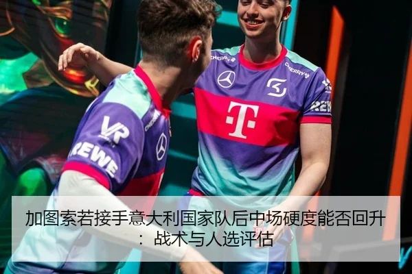加图索若接手意大利国家队后中场硬度能否回升：战术与人选评估